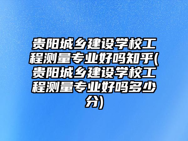 貴陽城鄉(xiāng)建設(shè)學(xué)校工程測量專業(yè)好嗎知乎(貴陽城鄉(xiāng)建設(shè)學(xué)校工程測量專業(yè)好嗎多少分)