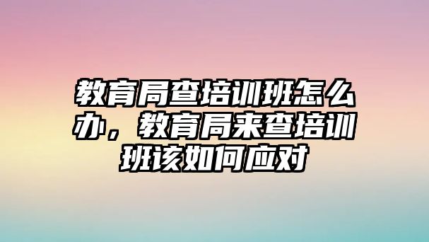 教育局查培訓(xùn)班怎么辦，教育局來(lái)查培訓(xùn)班該如何應(yīng)對(duì)