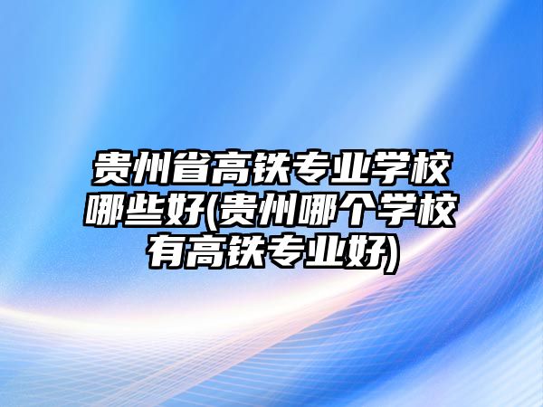 貴州省高鐵專業(yè)學校哪些好(貴州哪個學校有高鐵專業(yè)好)