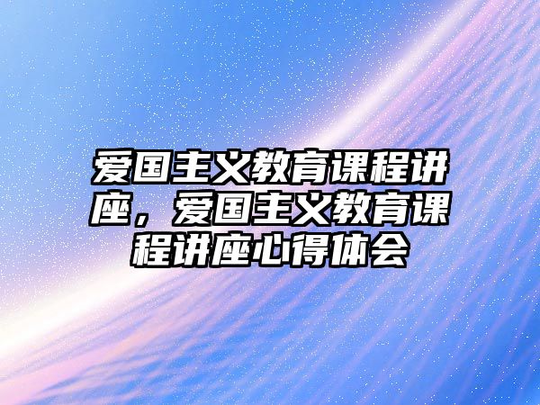 愛(ài)國(guó)主義教育課程講座，愛(ài)國(guó)主義教育課程講座心得體會(huì)