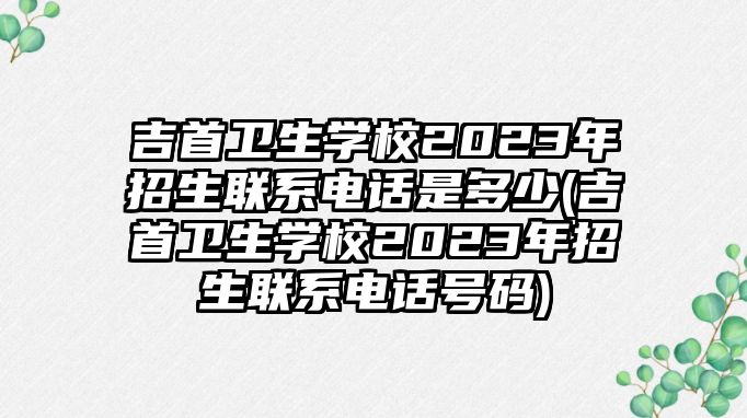 吉首衛(wèi)生學(xué)校2023年招生聯(lián)系電話是多少(吉首衛(wèi)生學(xué)校2023年招生聯(lián)系電話號碼)