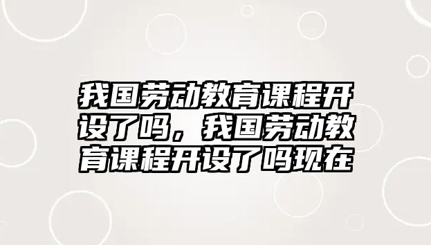 我國勞動教育課程開設(shè)了嗎，我國勞動教育課程開設(shè)了嗎現(xiàn)在