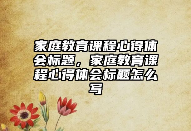 家庭教育課程心得體會標(biāo)題，家庭教育課程心得體會標(biāo)題怎么寫