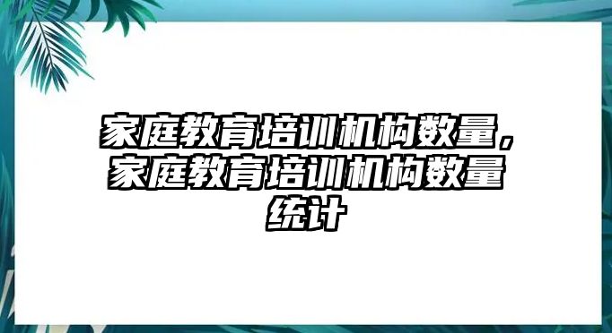 家庭教育培訓機構(gòu)數(shù)量，家庭教育培訓機構(gòu)數(shù)量統(tǒng)計