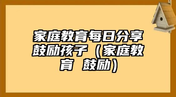 家庭教育每日分享鼓勵孩子（家庭教育 鼓勵）