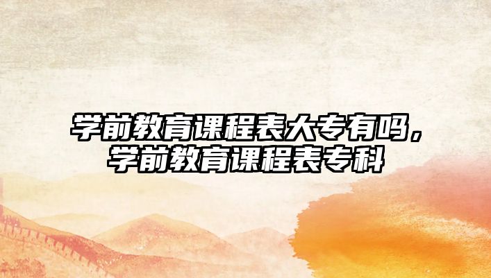 學前教育課程表大專有嗎，學前教育課程表專科