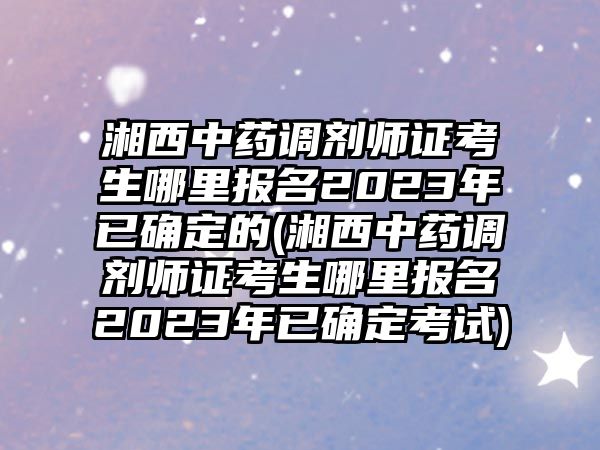 湘西中藥調(diào)劑師證考生哪里報名2023年已確定的(湘西中藥調(diào)劑師證考生哪里報名2023年已確定考試)