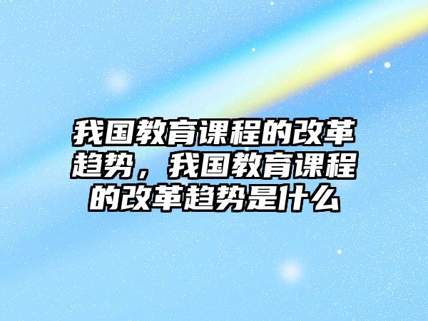 我國(guó)教育課程的改革趨勢(shì)，我國(guó)教育課程的改革趨勢(shì)是什么