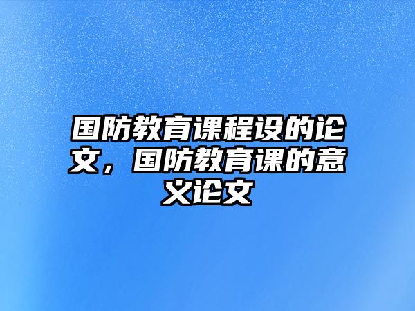 國(guó)防教育課程設(shè)的論文，國(guó)防教育課的意義論文