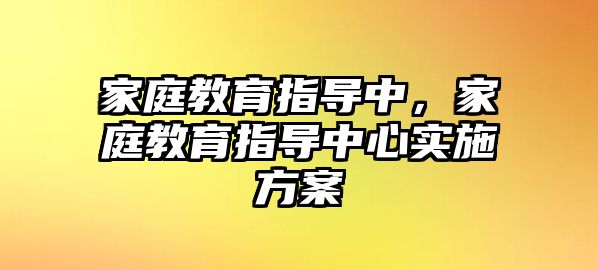 家庭教育指導(dǎo)中，家庭教育指導(dǎo)中心實(shí)施方案