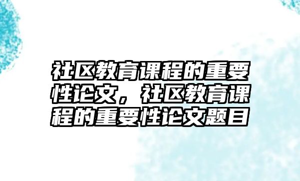 社區(qū)教育課程的重要性論文，社區(qū)教育課程的重要性論文題目