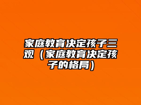 家庭教育決定孩子三觀（家庭教育決定孩子的格局）