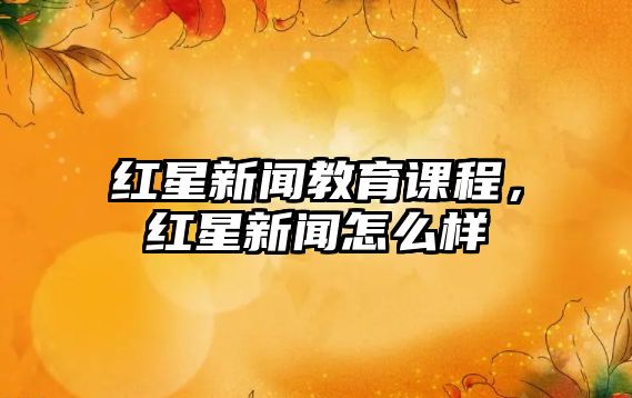 紅星新聞教育課程，紅星新聞怎么樣