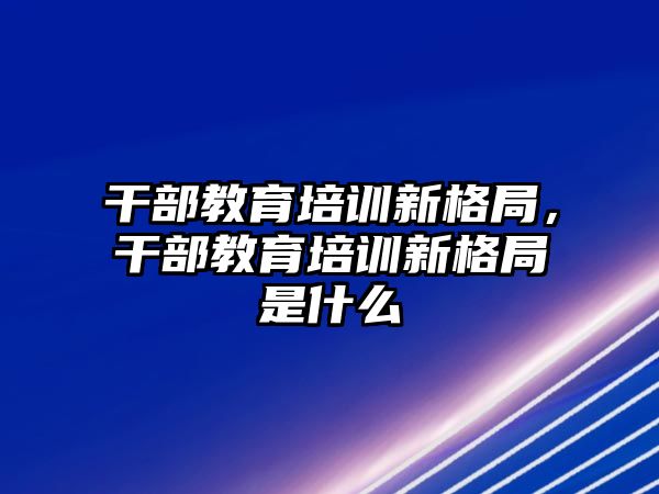 干部教育培訓新格局，干部教育培訓新格局是什么