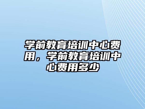 學前教育培訓中心費用，學前教育培訓中心費用多少