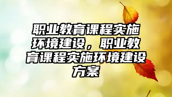 職業(yè)教育課程實施環(huán)境建設(shè)，職業(yè)教育課程實施環(huán)境建設(shè)方案