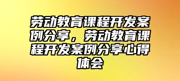 勞動教育課程開發(fā)案例分享，勞動教育課程開發(fā)案例分享心得體會