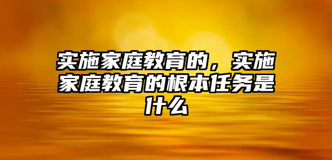 實施家庭教育的，實施家庭教育的根本任務是什么