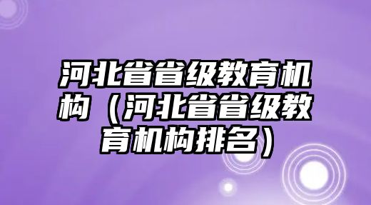 河北省省級教育機(jī)構(gòu)（河北省省級教育機(jī)構(gòu)排名）