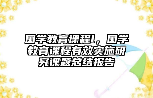 國(guó)學(xué)教育課程l，國(guó)學(xué)教育課程有效實(shí)施研究課題總結(jié)報(bào)告