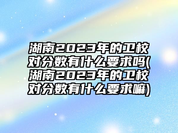 湖南2023年的衛(wèi)校對分?jǐn)?shù)有什么要求嗎(湖南2023年的衛(wèi)校對分?jǐn)?shù)有什么要求嘛)