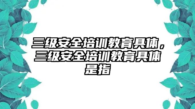 三級(jí)安全培訓(xùn)教育具體，三級(jí)安全培訓(xùn)教育具體是指