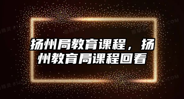 揚(yáng)州局教育課程，揚(yáng)州教育局課程回看