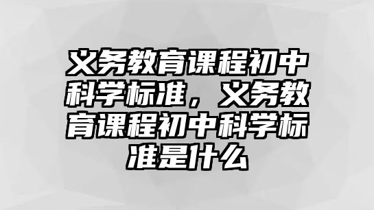 義務(wù)教育課程初中科學(xué)標(biāo)準(zhǔn)，義務(wù)教育課程初中科學(xué)標(biāo)準(zhǔn)是什么