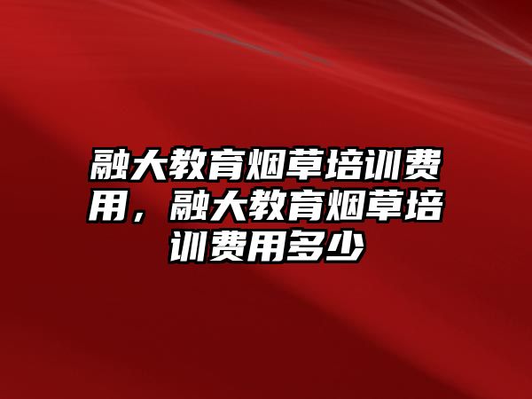 融大教育煙草培訓費用，融大教育煙草培訓費用多少