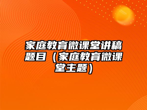 家庭教育微課堂講稿題目（家庭教育微課堂主題）