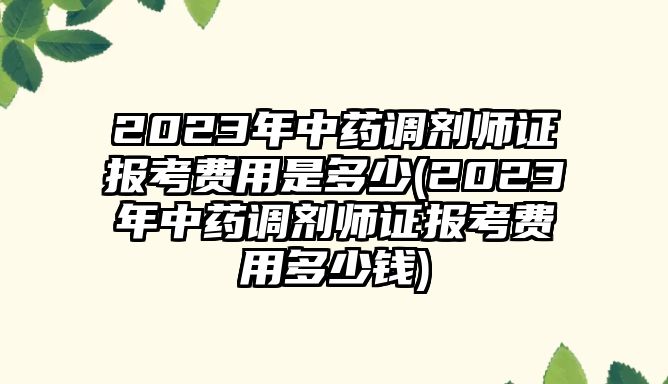 2023年中藥調(diào)劑師證報考費(fèi)用是多少(2023年中藥調(diào)劑師證報考費(fèi)用多少錢)