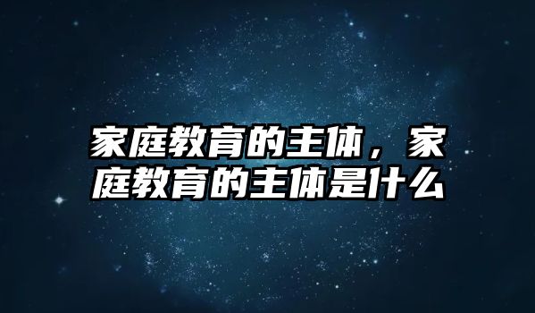 家庭教育的主體，家庭教育的主體是什么