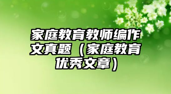 家庭教育教師編作文真題（家庭教育優(yōu)秀文章）