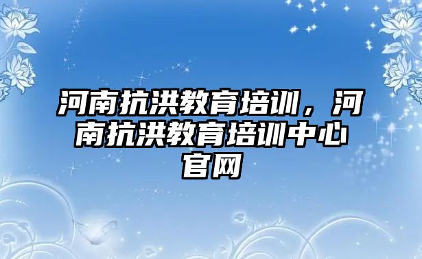 河南抗洪教育培訓(xùn)，河南抗洪教育培訓(xùn)中心官網(wǎng)