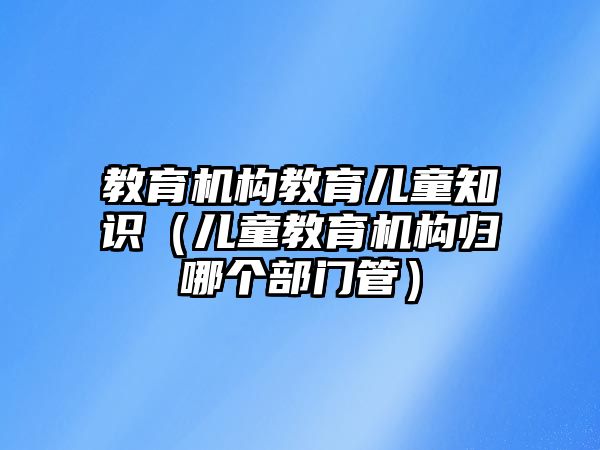 教育機構教育兒童知識（兒童教育機構歸哪個部門管）