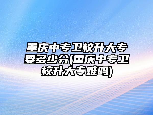 重慶中專衛(wèi)校升大專要多少分(重慶中專衛(wèi)校升大專難嗎)