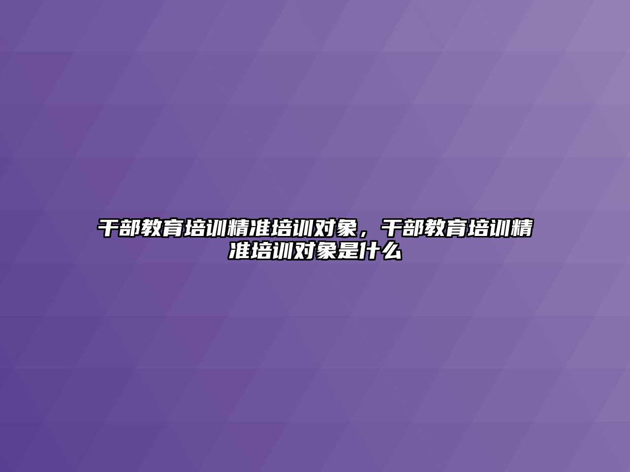 干部教育培訓精準培訓對象，干部教育培訓精準培訓對象是什么