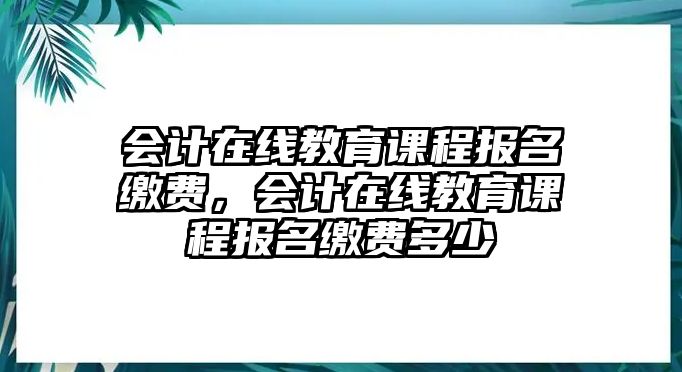 會計在線教育課程報名繳費(fèi)，會計在線教育課程報名繳費(fèi)多少