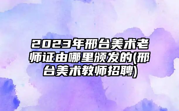 2023年邢臺(tái)美術(shù)老師證由哪里頒發(fā)的(邢臺(tái)美術(shù)教師招聘)