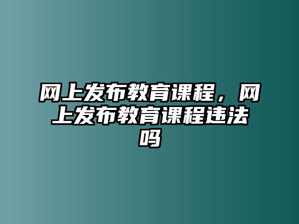 網上發(fā)布教育課程，網上發(fā)布教育課程違法嗎