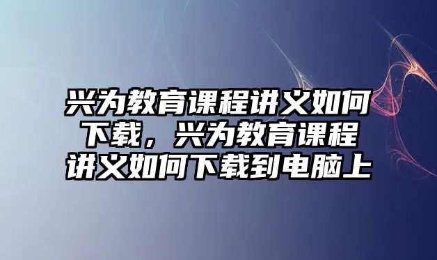 興為教育課程講義如何下載，興為教育課程講義如何下載到電腦上