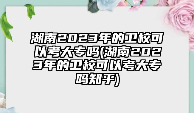 湖南2023年的衛(wèi)校可以考大專嗎(湖南2023年的衛(wèi)校可以考大專嗎知乎)