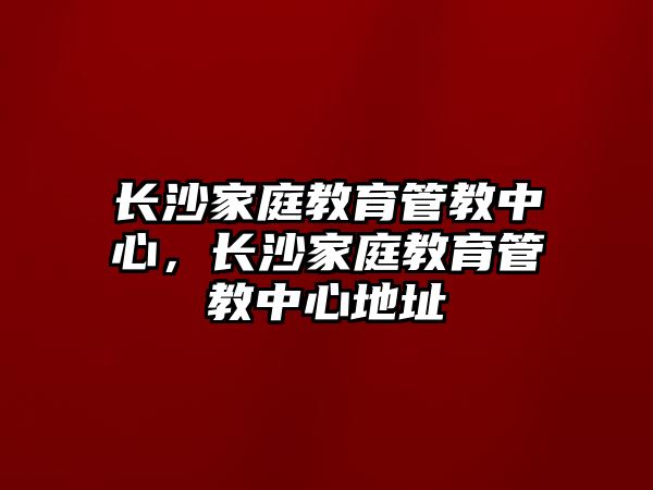 長(zhǎng)沙家庭教育管教中心，長(zhǎng)沙家庭教育管教中心地址