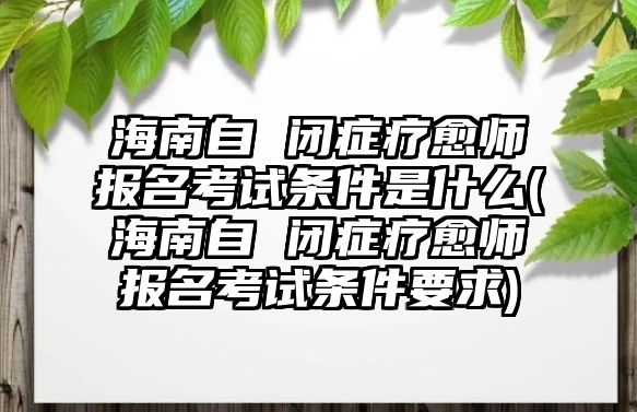 海南自 閉癥療愈師報(bào)名考試條件是什么(海南自 閉癥療愈師報(bào)名考試條件要求)