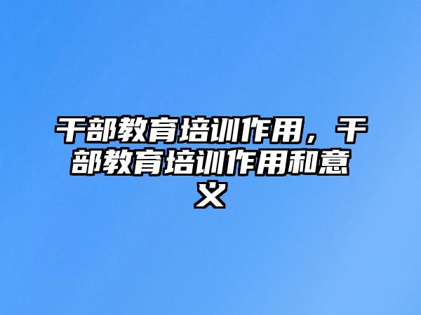 干部教育培訓(xùn)作用，干部教育培訓(xùn)作用和意義