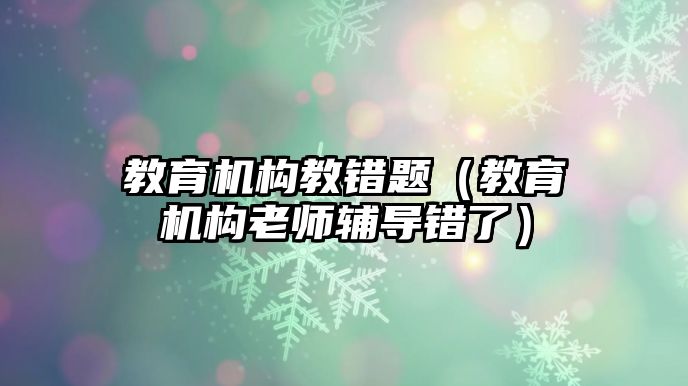 教育機(jī)構(gòu)教錯題（教育機(jī)構(gòu)老師輔導(dǎo)錯了）