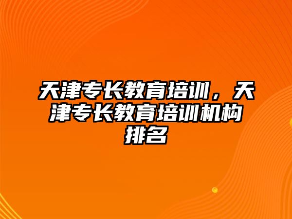 天津?qū)ｉL教育培訓(xùn)，天津?qū)ｉL教育培訓(xùn)機構(gòu)排名