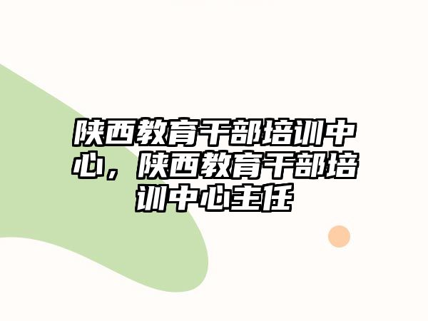 陜西教育干部培訓(xùn)中心，陜西教育干部培訓(xùn)中心主任