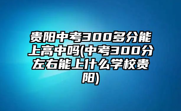 貴陽中考300多分能上高中嗎(中考300分左右能上什么學(xué)校貴陽)