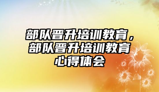 部隊晉升培訓教育，部隊晉升培訓教育心得體會